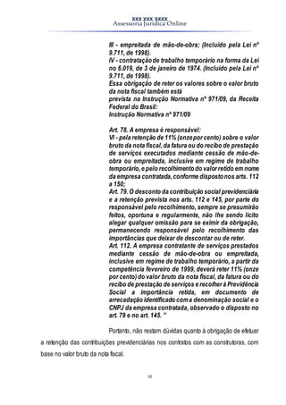 XXX XXX XXXX
Assessoria Jurídica Online
10
III - empreitada de mão-de-obra; (Incluído pela Lei nº
9.711, de 1998).
IV - contrataçãode trabalho temporário na forma da Lei
no 6.019, de 3 de janeiro de 1974. (Incluído pela Lei nº
9.711, de 1998).
Essa obrigação de reter os valores sobre o valor bruto
da nota fiscal também está
prevista na Instrução Normativa nº 971/09, da Receita
Federal do Brasil:
Instrução Normativa nº 971/09
Art. 78. A empresa é responsável:
VI - pela retenção de 11% (onzepor cento) sobre o valor
bruto da nota fiscal,da fatura ou do recibo de prestação
de serviços executados mediante cessão de mão-de-
obra ou empreitada, inclusive em regime de trabalho
temporário,e pelo recolhimentodo valor retido em nome
da empresa contratada,conforme dispostonos arts. 112
a 150;
Art. 79.O desconto da contribuição social previdenciária
e a retenção prevista nos arts. 112 e 145, por parte do
responsável pelo recolhimento, sempre se presumirão
feitos, oportuna e regularmente, não lhe sendo lícito
alegar qualquer omissão para se eximir da obrigação,
permanecendo responsável pelo recolhimento das
importâncias que deixar de descontar ou de reter.
Art. 112. A empresa contratante de serviços prestados
mediante cessão de mão-de-obra ou empreitada,
inclusive em regime de trabalho temporário, a partir da
competência fevereiro de 1999, deverá reter 11% (onze
por cento)do valor bruto da nota fiscal, da fatura ou do
recibo de prestação de serviços e recolher à Previdência
Social a importância retida, em documento de
arrecadação identificado coma denominação social e o
CNPJ da empresa contratada, observado o disposto no
art. 79 e no art. 145. ”
Portanto, não restam dúvidas quanto à obrigação de efetuar
a retenção das contribuições previdenciárias nos contratos com as construtoras, com
base no valor bruto da nota fiscal.
 