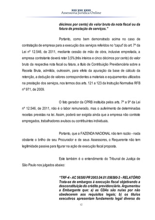 XXX XXX XXXX
Assessoria Jurídica Online
12
décimos por cento) do valor bruto da nota fiscal ou da
fatura de prestação de serviços.”
Portanto, como bem demonstrado acima no caso de
contratação de empresa para a execução dos serviços referidos no “caput”do art. 7º da
Lei nº 12.546, de 2011, mediante cessão de mão de obra, inclusive empreitada, a
empresa contratante deverá reter 3,5%(três inteiros e cinco décimos por cento) do valor
bruto da respectiva nota fiscal ou fatura, a título de Contribuição Previdenciária sobre a
Receita Bruta, admitida, outrossim, para efeito da apuração da base de cálculo da
retenção, a dedução de valores correspondentes a materiais e equipamentos utilizados
na prestação dos serviços, nos termos dos arts. 121 a 123 da Instrução Normativa RFB
nº 971, de 2009.
O fato gerador da CPRB instituída pelos arts. 7º a 9º da Lei
nº 12.546, de 2011, não é o labor remunerado, mas o auferimento de determinadas
receitas previstas na lei. Assim, poderá ser exigida ainda que a empresa não contrate
empregados, trabalhadores avulsos ou contribuintes individuais.
Portanto, que a FAZENDA NACIONAL não tem razão - nada
obstante o brilho de seu Procurador e de seus Assessores, o Requerente não tem
legitimidade passiva para figurar na ação de execução fiscal proposta.
Este também é o entendimento do Tribunal de Justiça de
São Paulo nos julgados abaixo:
“TRF-4 - AC 56580 PR2003.04.01.056580-3 - RELATÓRIO
Trata-se de embargos à execução fiscal objetivando a
desconstituição do crédito previdenciário. Argumentou
a Embargante que: a) as CDAs são nulas por não
obedecerem aos requisitos legais; b) os títulos
executivos apresentam fundamento legal diverso do
 