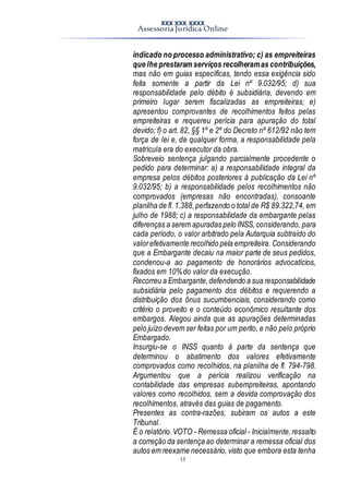 XXX XXX XXXX
Assessoria Jurídica Online
13
indicado no processo administrativo; c) as empreiteiras
que lhe prestaram serviços recolheramas contribuições,
mas não em guias específicas, tendo essa exigência sido
feita somente a partir da Lei nº 9.032/95; d) sua
responsabilidade pelo débito é subsidiária, devendo em
primeiro lugar serem fiscalizadas as empreiteiras; e)
apresentou comprovantes de recolhimentos feitos pelas
empreiteiras e requereu perícia para apuração do total
devido; f) o art. 82, §§ 1º e 2º do Decreto nº 612/92 não tem
força de lei e, de qualquer forma, a responsabilidade pela
matrícula era do executor da obra.
Sobreveio sentença julgando parcialmente procedente o
pedido para determinar: a) a responsabilidade integral da
empresa pelos débitos posteriores à publicação da Lei nº
9.032/95; b) a responsabilidade pelos recolhimentos não
comprovados (empresas não encontradas), consoante
planilha de fl.1.388,perfazendo o total de R$ 89.322,74, em
julho de 1988; c) a responsabilidade da embargante pelas
diferenças a serem apuradas pelo INSS,considerando, para
cada período, o valor arbitrado pela Autarquia subtraído do
valorefetivamente recolhido pela empreiteira. Considerando
que a Embargante decaiu na maior parte de seus pedidos,
condenou-a ao pagamento de honorários advocatícios,
fixados em 10%do valor da execução.
Recorreu a Embargante,defendendo a sua responsabilidade
subsidiária pelo pagamento dos débitos e requerendo a
distribuição dos ônus sucumbenciais, considerando como
critério o proveito e o conteúdo econômico resultante dos
embargos. Alegou ainda que as apurações determinadas
pelo juízo devem ser feitas por um perito, e não pelo próprio
Embargado.
Insurgiu-se o INSS quanto à parte da sentença que
determinou o abatimento dos valores efetivamente
comprovados como recolhidos, na planilha de fl. 794-798.
Argumentou que a perícia realizou verificação na
contabilidade das empresas subempreiteiras, apontando
valores como recolhidos, sem a devida comprovação dos
recolhimentos, através das guias de pagamento.
Presentes as contra-razões, subiram os autos a este
Tribunal.
É o relatório.VOTO - Remessa oficial - Inicialmente,ressalto
a correção da sentença ao determinar a remessa oficial dos
autos em reexame necessário, visto que embora esta tenha
 