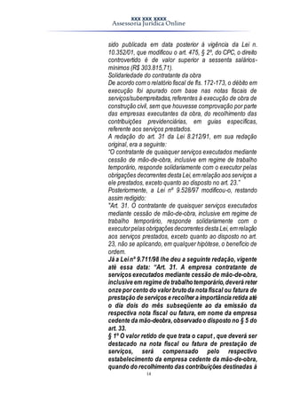 XXX XXX XXXX
Assessoria Jurídica Online
14
sido publicada em data posterior à vigência da Lei n.
10.352/01, que modificou o art. 475, § 2º, do CPC, o direito
controvertido é de valor superior a sessenta salários-
mínimos (R$ 303.815,71).
Solidariedade do contratante da obra
De acordo com o relatório fiscal de fls. 172-173, o débito em
execução foi apurado com base nas notas fiscais de
serviços/subempreitadas,referentes à execução de obra de
construção civil, sem que houvesse comprovação por parte
das empresas executantes da obra, do recolhimento das
contribuições previdenciárias, em guias específicas,
referente aos serviços prestados.
A redação do art. 31 da Lei 8.212/91, em sua redação
original, era a seguinte:
“O contratante de quaisquer serviços executados mediante
cessão de mão-de-obra, inclusive em regime de trabalho
temporário, responde solidariamente com o executor pelas
obrigações decorrentes desta Lei,em relação aos serviços a
ele prestados, exceto quanto ao disposto no art. 23.”
Posteriormente, a Lei nº 9.528/97 modificou-o, restando
assim redigido:
"Art. 31. O contratante de quaisquer serviços executados
mediante cessão de mão-de-obra, inclusive em regime de
trabalho temporário, responde solidariamente com o
executorpelas obrigações decorrentes desta Lei,em relação
aos serviços prestados, exceto quanto ao disposto no art.
23, não se aplicando, em qualquer hipótese, o benefício de
ordem.
Já a Leinº 9.711/98 lhe deu a seguinte redação, vigente
até essa data: “Art. 31. A empresa contratante de
serviços executados mediante cessão de mão-de-obra,
inclusive em regime de trabalhotemporário,deverá reter
onze por cento do valor brutoda nota fiscal ou fatura de
prestação de serviços e recolher a importância retida até
o dia dois do mês subseqüente ao da emissão da
respectiva nota fiscal ou fatura, em nome da empresa
cedente da mão-deobra,observadoo disposto no § 5 do
art. 33.
§ 1º O valor retido de que trata o caput , que deverá ser
destacado na nota fiscal ou fatura de prestação de
serviços, será compensado pelo respectivo
estabelecimento da empresa cedente da mão-de-obra,
quando do recolhimento das contribuições destinadas à
 