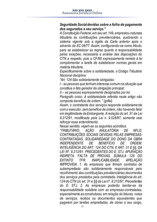 XXX XXX XXXX
Assessoria Jurídica Online
15
Seguridade Socialdevidas sobre a folha de pagamento
dos segurados a seu serviço.”
A Constituição Federal,em seu art.149,emprestou natureza
tributária às contribuições previdenciárias, quebrando o
sistema vigente sob a égide da Carta anterior após o
advento da EC 08/77. Assim, configurando-se como tributo,
para se estabelecer as regras quanto à responsabilidade
pelas exações, necessária a análise das disposições do
CTN a respeito, pois a CF/88 expressamente remete à lei
complementar a tarefa de estabelecer normas gerais em
matéria tributária.
Especificamente sobre a solidariedade, o Código Tributário
Nacional disciplina:
“Art. 124:São solidariamente obrigadas:
I - as pessoas que tenham interesse comum na situação que
constitua o fato gerador da obrigação principal;
II – as pessoas expressamente designadas por lei;
Parágrafo único. A solidariedade referida neste artigo não
comporta benefício de ordem. ” (grifei)
Assim, o contratante dos serviços responde solidariamente
com o executor,sem benefício de ordem, não havendo falar
em ilegitimidade da Embargante.Aredação do art. 31 da Lei
8.212/91, modificada pela Lei n. 9.528/97, somente veio
reforçar esse entendimento.
Nesse sentido, vejam-se os seguintes acórdãos:
“TRIBUTÁRIO. AÇÃO ANULATÓRIA DE NFLD.
CONTRIBUIÇÕES SOCIAIS DEVIDAS PELAS EMPRESAS-
CONTRATADAS. SOLIDARIEDADE DO DONO DA OBRA
INDEPENDENTE DE BENEFÍCIO DE ORDEM.
INTELIGÊNCIA DO ART. 124 DO CTN, E ART. 31 E §§, DA
LEI Nº. 8.212/91. PRECEDENTES DO E. STJ. APURAÇÃO
INDIRETA. FALTA DE PROVAS. SÚMULA 126 DO
EXTINTO TFR. INAPLICABILIDADE. APELAÇÃO
IMPROVIDA. 1. As empresas que firmam contratos de
subempreitada são solidariamente responsáveis pelo
recolhimento das contribuições previdenciárias decorrentes
dos serviços prestados pela contratada. Inteligência do art.
124 do CTN c/c art. 31 e §§ da Leinº. 8.212/91.Precedentes
do E. STJ. 2. As empresas poderão isentar-se da
responsabilidade solidária com as empresas-contratadas,
especialmente as construtoras,em relação às faturas, notas
de serviços, recibos ou documentos equivalentes que
pagarem por tarefas empreitadas, de obras a seu cargo,
 