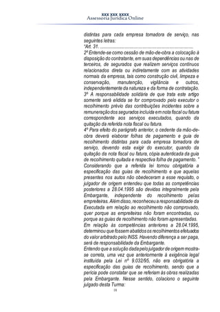 XXX XXX XXXX
Assessoria Jurídica Online
18
distintas para cada empresa tomadora de serviço, nas
seguintes letras:
“Art. 31. ................................................................................
2º Entende-se como cessão de mão-de-obra a colocação à
disposição do contratante,em suas dependências ou nas de
terceiros, de segurados que realizem serviços contínuos
relacionados direta ou indiretamente com as atividades
normais da empresa, tais como construção civil, limpeza e
conservação, manutenção, vigilância e outros,
independentemente da natureza e da forma de contratação.
3º A responsabilidade solidária de que trata este artigo
somente será elidida se for comprovado pelo executor o
recolhimento prévio das contribuições incidentes sobre a
remuneraçãodos segurados incluída em nota fiscal ou fatura
correspondente aos serviços executados, quando da
quitação da referida nota fiscal ou fatura.
4º Para efeito do parágrafo anterior, o cedente da mão-de-
obra deverá elaborar folhas de pagamento e guia de
recolhimento distintas para cada empresa tomadora de
serviço, devendo esta exigir do executor, quando da
quitação da nota fiscal ou fatura, cópia autenticada da guia
de recolhimento quitada e respectiva folha de pagamento. ”
Considerando que a referida lei tornou obrigatória a
especificação das guias de recolhimento e que aquelas
presentes nos autos não obedeceram a esse requisito, o
julgador de origem entendeu que todas as competências
posteriores a 28.04.1995 são devidas integralmente pela
Embargante, independente do recolhimento pelas
empreiteiras.Além disso,reconheceua responsabilidade da
Executada em relação ao recolhimento não comprovado,
quer porque as empreiteiras não foram encontradas, ou
porque as guias de recolhimento não foram apresentadas.
Em relação às competências anteriores a 28.04.1995,
determinou que fossem abatidosos recolhimentos efetuados
do valorarbitrado pelo INSS. Havendo diferença a ser paga,
será de responsabilidade da Embargante.
Entendo que a solução dadapelojulgadorde origem mostra-
se correta, uma vez que anteriormente à exigência legal
instituída pela Lei nº 9.032/95, não era obrigatória a
especificação das guias de recolhimento, sendo que a
perícia pode constatar que se referiam às obras realizadas
pela Embargante. Nesse sentido, colaciono o seguinte
julgado desta Turma:
 