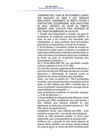 XXX XXX XXXX
Assessoria Jurídica Online
19
“SUBEMPREITADA. GUIAS DE RECOLHIMENTO (DARPs)
SEM INDICAÇÃO DA OBRA E DOS SERVIÇOS
EXECUTADOS. LANÇAMENTO DE DÉBITO CONTRA A
CONSTRUTORA. SOLIDARIEDADE. AÇÃO ANULATÓRIA
DA NFLD. DEPÓSITO DO VALOR DO TRIBUTO
MEDIANTE AÇÃO CAUTELAR PARA OBTENÇÃO DE
CND. ÔNUS SUCUMBENCIAIS NA CAUTELAR.
1. Constitui mera irregularidade a omissão, nas guias de
recolhimento de contribuição previdenciária (DARPs), do
nome da obra e dos serviços nela executados pela
subempreiteira, se esses elementos ficam demonstrados
pelas faturas correspondentes, em poder da construtora.
2. Em tal hipótese, é procedente o pedido de anulação do
lançamento de débito contra a construtora, na condição de
responsável solidária pelas contribuições previdenciárias, se
o fisco não instaura procedimento regular para constatação
de fraude nas guias de recolhimento fornecidas pela
subempreiteira à construtora. (...)”
(AC nº 95.04.36663-5/PR, Rel. Juiz José Ribeiro, decisão
unânime, publicada no DJ de 07.07.1999)
Por outro lado,descabe a pretensão da Recorrente de que o
valora ser excluído pelo INSS seja calculado por um perito.
Observe-se a determinação da sentença quanto ao
abatimento dos valores recolhidos pelas empreiteiras:
“Assim, com base na planilha de f. 794-8 (contribuições
recolhidas,cujos comprovantes foram encontrados),deve-se
abater do valor arbitrado pelo INSS o montante pago na
coluna ‘recolhimento’;havendodiferença a serpaga,será de
responsabilidade da embargante. (...)
Julgo parcialmente procedentes os presentes embargos,
(...), a fim de determinar: (...)
c) responsabilidade da embargante pelas diferenças a serem
apuradas pelo INSS, considerando, para cada período, o
valor arbitrado pela Autarquia subtraído do valor
efetivamente recolhido pela empreiteira (planilha de f. 794-
798), através da seguinte fórmula:
Competência mensal: (valor arbitrado pelo INSS) – (valor
recolhido e comprovado) = valor devido pela embargante.
Caberá ao INSS apresentar planilha, na forma acima
estabelecida, para o prosseguimento da execução fiscal.”
Verifica-se que a apuração do valor devido depende de
simples cálculo aritmético, uma vez que a perícia realizada
nos autos já apurou os valores que foram recolhidos pelas
 