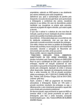 XXX XXX XXXX
Assessoria Jurídica Online
20
empreiteiras, cabendo ao INSS apenas o seu abatimento
dos valores arbitrados para cada competência.
Saliente-se que, após a apresentação da planilha pelo
Exeqüente,nos autos da execução fiscal, será oportunizada
à Embargante a conferência dos valores, inexistindo
prejuízos à sua defesa. Em caso de discordância, poderá
manifestar sua insurgência na própria ação executiva,
cabendo ao julgadorde origem a decisão, que estará sujeita
a recurso.
O que não é cabível é a abertura de uma nova fase de
instrução, quando já houve realização de perícia e decisão
acerca das questões levantadas pelas partes.
Sucumbência - A Executada alega que a sucumbência não
foi distribuída corretamente, uma vez que deve ser
observado o proveito econômico resultante dos embargos.
Com efeito, embora nem todos os pedidos da Embargante
tenham sido acolhidos, houve redução do valor inicialmente
executado, devendo o advogado da Recorrente ser
remunerado pelo seu êxito, ainda que parcial.
Nesse sentido, veja-se o seguinte precedente:
“TRIBUTÁRIO. EXECUÇÃO FISCAL. EMBARGOS.
SUBSTITUIÇÃO DA CDA. VERBA HONORÁRIA. São
devidos honorários pela Fazenda Pública em EXECUÇÃO
fiscal na qual a substituição da CDA, após a oposição de
embargos, importar em redução substancial do valor
executado e cuja quantia corresponderàquelaalegada como
devida pelo embargante. Apelação da União e remessa
oficial desprovidas. Apelação da embargante provida para
fixar a verba honorária em 10% do proveito econômico
obtido nos embargos. (AC nº 2002.04.01.034488-0/RS, Rel.
Des. Federal João Surreaux Chagas, DJU de 08-01-2003,
unânime -grifo meu)
Assim, condeno o INSS ao pagamento de honorários
advocatícios à Embargante, fixados em 10% sobre o
proveito econômico resultante dos embargos, ou seja, a
diferença entre o valor inicialmente executado e aquele tido
como correto pelo provimento jurisdicional.
Em face do exposto,nego provimento ao apelo do INSS e à
remessa oficial, e dou parcial provimento ao apelo da
Embargante, para fixar a verba honorária, consoante
fundamentação supra. - Des. Federal DIRCEU DE ALMEIDA
SOARES Relator
 