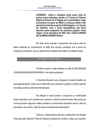 XXX XXX XXXX
Assessoria Jurídica Online
21
ACÓRDÃO - Vistos e relatados estes autos entre as
partes acima indicadas, decide a 2ª Turma do Tribunal
Regional Federal da 4ª Região, por unanimidade, negar
provimento ao apelo do INSS e à remessa oficial e dar
parcial provimentoao apelo da Embargante, nos termos
do relatório, voto e notas taquigráficas que ficam
fazendo parte integrante do presente julgado. Porto
Alegre, 16 de dezembro de 2003. Des. Federal DIRCEU
DE ALMEIDA SOARES Relator
Por todo acima exposto o requerente não possui nenhum
débito referente ao recolhimento do INSS dos serviços prestados sob a forma de
empreita à construtora, pois os valores foram devidamente retidos nas Notas Fiscais.
DA MULTA APLICADA
Também quanto a multa arbitrada no valor de R$ XXXXXXX
( XXXXXXXXXXXXXXXXXXXXXXXX) não devem prosperar.
A Fazenda Nacional, que a despeito do zeloso trabalho de
seus agentes fiscais, impõe aos contribuintes juros abusivos e pratica o confisco através
de multas punitivas extremamente elevadas.
Em relação à multa punitiva é corriqueiro os contribuintes
serem apenados com quantias que superam o valor do imposto devido. Isto porque as
normas preveem algumas multas punitivas em percentuais calculados sobre o valor da
operação e não sobre o valor do tributo supostamente inadimplindo.
Todavia, o direito está ao lado dos contribuintes. Há decisão
emanada pelo Supremo Tribunal Federal considerando confisco multas que superem
 