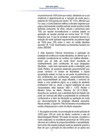 XXX XXX XXXX
Assessoria Jurídica Online
23
no percentual de 100%(cem por cento), afastando-se a sua
incidência e determinando-se a redução da multa para o
patamar de 15%(quinze por cento).” (fl. 1131). Afirmam que
“no caso, a Corte Estadual ratificou a decisão originária que
julgou improcedente o pedido autorial,exceto quanto à multa
aplicada, porquanto, de ofício, reduziu o percentual para
15%, por reputar inconstitucional a conduta estatal na
aplicação da sanção precista em norma local.” (fl. 1132).
Assevera que “o que se combate no presente recurso é a
redução da multa aplicada regularmente, do patamar legal
de 100% para 15% sobre o valor do crédito tributário
apurado” (fl. 1132). Examinados os elementos havidos nos
autos, DECIDO.
3. Este Supremo Tribunal reconheceu a aplicação da
proibição do confisco às multas tributárias, ao afirmar que “a
proibição constitucional do confisco em matéria tributária -
ainda que se trate de multa fiscal resultante do
inadimplemento, pelo contribuinte, de suas obrigações
tributárias - nada mais representa senão a interdição, pela
Carta Política, de qualquer pretensão governamental que
possa conduzir, no campo da fiscalidade, à injusta
apropriação estatal, no todo ou em parte, do patrimônio ou
dos rendimentos dos contribuintes, comprometendo-lhes,
pela insuportabilidade da carga tributária, o exercício do
direito a uma existência digna, ou a prática de atividade
profissional lícita ou, ainda, a regular satisfação de suas
necessidades vitais básicas” (ADI n. 1.075, Relator o
Ministro Celso de Mello, Plenário, DJ 24.11.2006) .
Assentou-se, portanto, que a atividade fiscal do Estado não
pode ser onerosa até afetar a propriedade do contribuinte,
confiscando-a a título de tributação ou aplicação de multa
por descumprimento de obrigação tributária acessória.
Nesse sentido,o Supremo Tribunal declarouinconstitucional
multas ultrapassavam o valor do tributo respectivo.
7. No julgado recorrido,houveredução da multa aplicada de
100% para 15% do valor do tributo, conforme o voto do
DesembargadorRelator:“Em razão do exposto, considero a
multa estipulada no exorbitante percentual de 100% como
ofensiva aos critérios de proporcionalidade e razoabilidade,
bem como não assiste qualquerrazão ao apelante quanto à
tese de que o princípio do não-confisco só se aplica aos
 