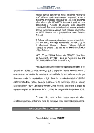 XXX XXX XXXX
Assessoria Jurídica Online
24
tributos, sem se estender às multas tributárias, razão pela
qual, utilizo as razões expostas pelo magistrado a quo, e
mantenho a redução do percentual de 15%sobre o valor do
tributo devido.” (fls. 1104-1105). A análise do pleito recursal
demandaria o reexame do conjunto fático probatório
constante do Processo,inviável nesta via recursal,estando à
decisão que diminuiu o valorda multa e afastou o percentual
de 100% coerente com a jurisprudência deste Supremo
Tribunal.
8. Pelo exposto,nego seguimento ao recurso extraordinário
(art. 557, caput, do Código de Processo Civil e art. 21, § 1º,
do Regimento Interno do Supremo Tribunal Federal).
Publique-se. Brasília, 7 de abril de 2014.Ministra CÁRMEN
LÚCIA Relatora
(STF - RE: 801734 RN, Relator: Min. CÁRMEN LÚCIA, Data
de Julgamento: 07/04/2014 Data de Publicação: DJe-072
DIVULG 10/04/2014 PUBLIC 11/04/2014)”
Ainda que haja divergência sobre o percentual legítimo a ser
aplicado de multas punitivas, é cediço que o Supremo Tribunal Federal possui o
entendimento no sentido de reconhecer a invalidade da imposição de multa que
ultrapasse o valor do próprio tributo – Ação Direta de Inconstitucionalidade nº 551/RJ,
relator ministro Ilmar Galvão, Diário da Justiça de 14 de fevereiro de 2003, e Recurso
Extraordinário nº 582.461/SP, relator ministro Gilmar Mendes, julgado sob o ângulo da
repercussão geral em 18 de maio de 2011, Diário da Justiça de 18 de agosto de 2011.
Portanto, não pode o fisco cobrar além do tributo
devidamente corrigido,cobraruma multa tão excessiva,como foi imposta ao requerente.
DA CONCLUSÃO E DOS PEDIDOS
Diante de todo o exposto REQUER:
 