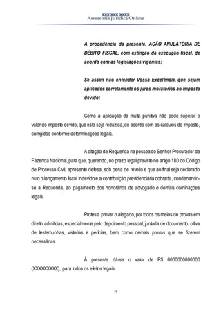 XXX XXX XXXX
Assessoria Jurídica Online
25
A procedência da presente, AÇÃO ANULATÓRIA DE
DÉBITO FISCAL, com extinção da execução fiscal, de
acordo com as legislações vigentes;
Se assim não entender Vossa Excelência, que sejam
aplicados corretamente os juros moratórios ao imposto
devido;
Como a aplicação da multa punitiva não pode superar o
valor do imposto devido,que esta seja reduzida,de acordo com os cálculos do imposto,
corrigidos conforme determinações legais.
A citação da Requerida na pessoado Senhor Procurador da
Fazenda Nacional,para que,querendo, no prazo legal previsto no artigo 180 do Código
de Processo Civil, apresente defesa, sob pena de revelia e que ao final seja declarado
nulo o lançamento fiscal indevido e a contribuição previdenciária cobrada, condenando-
se a Requerida, ao pagamento dos honorários de advogado e demais cominações
legais.
Protesta provar o alegado,portodos os meios de provas em
direito admitidas, especialmente pelo depoimento pessoal, juntada de documento, oitiva
de testemunhas, vistorias e perícias, bem como demais provas que se fizerem
necessárias.
Á presente dá-se o valor de R$ 0000000000000
(XXXXXXXXX), para todos os efeitos legais.
 