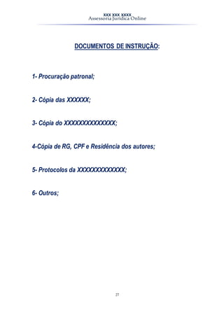 XXX XXX XXXX
Assessoria Jurídica Online
27
DOCUMENTOS DE INSTRUÇÃO:
1- Procuração patronal;
2- Cópia das XXXXXX;
3- Cópia do XXXXXXXXXXXXXX;
4-Cópia de RG, CPF e Residência dos autores;
5- Protocolos da XXXXXXXXXXXXX;
6- Outros;
 
