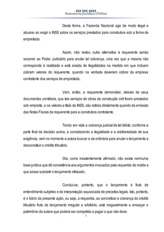 XXX XXX XXXX
Assessoria Jurídica Online
3
Desta forma, a Fazenda Nacional age de modo ilegal e
abusivo ao exigir o INSS sobre os serviços prestados para construtora sob a forma de
empreitada.
Assim, não restou outra alternativa à requerente senão
socorrer ao Poder Judiciário para anular tal cobrança, uma vez que a mesma não
corresponde à realidade e está eivada de ilegalidades na medida em que incluem
cobram valores do requerente, quando na verdade deveriam cobrar da empresa
contratante dos serviços de empreitada.
Vem, então, a requerente demonstrar, através de seus
documentos contábeis, que tais serviços de obras de construção civil foram prestados
sob empreita, e os valores a título de INSS, são retidos diretamente quando da emissão
das Notas Fiscais da requerente para a construtora contratante.
Tendo em vista a cobrança judicial de tal débito, conforme a
parte final da decisão acima, e considerando a ilegalidade e a arbitrariedade de sua
exigência, vem no momento a autora buscar a via ordinária para anular o lançamento e
desconstituir o crédito tributário.
Ora, como insistentemente afirmado, não existe nenhuma
base jurídica que dê consistência aos argumentos invocados pela requerida de molde a
que possa subsistir o lançamento efetuado.
Conclui-se, portanto, que o lançamento é fruto de
entendimento subjetivo e de interpretação equivocada de preceitos legais. Isto, portanto,
é o fulcro da presente ação, ou seja, a requerida, ao concretizar a cobrança do crédito
tributário fruto de lançamento irregular e arbitrário, está inegavelmente a ameaçar o
patrimônio da autora que poderá ser compelida a pagar o que não deve.
 