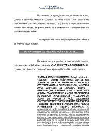XXX XXX XXXX
Assessoria Jurídica Online
4
No momento de apuração do suposto débito da autora,
poderia a requerida verificar e comparar as Notas Fiscais cujos lançamentos
previdenciários foram demonstrados, bem como de quem era a responsabilidade de
recolher estes tributos, daí porque conclui-se a arbitrariedade e a inconsistência do
lançamento levado a efeito.
Tais alegações não devem prosperarpelas razões de fatos e
de direitos a seguir expostas.
DO CABIMENTO DA PRESENTE AÇÃO ANULATÓRIA
Na esteira do que pontifica a mais reputada doutrina,
uniformemente, cabível a interposição de AÇÃO ANULATÓRIA DE DEBITO FISCAL,
como no caso dos autos, coadunando com a jurisprudência pátria, senão vejamos:
“TJ-MS- AI 40034302820138120000 - Data de publicação:
15/05/2014 - Ementa: AÇÃO ANULATÓRIA DE ATO
ADMINISTRATIVO E DE DÉBITO FISCAL PROPOSTA
POSTERIORMENTE À EXECUÇÃO FISCAL, AJUIZADA
PARA COBRANÇA DO REFERIDO DÉBITO -
DETERMINAÇÃO DE EMENDA DA INICIAL PARA QUE A
AUTORA TRANSFORMASSE A AÇÃO EM EMBARGOS
DO DEVEDOR - IMPOSSIBILIDADE - FACULDADE DO
AUTOR DE PROPOR A AÇÃO ANULATÓRIA
INDEPENDENTEMENTE DOS EMBARGOS DO DEVEDOR
- RECURSO CONHECIDO E PROVIDO PARA TORNAR
INSUBSISTENTE A DECISÃO RECORRIDA. O
ajuizamento da ação anulatória é direito constitucional
insuscetível de restrição,admissívelque seja exercido antes
ou depois da demanda executiva, não se encerrando os
embargos à execução o único meio de insurgência contra a
pretensão fiscal na via judicial. O devedor tanto pode opor
seus embargos à execução quanto pode, também, ajuizar
antes desses embargos, como aqui o fez, a ação anulatória
 
