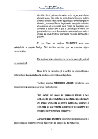 XXX XXX XXXX
Assessoria Jurídica Online
5
do débito fiscal, pelos motivos elencados na peça vestibular
daquela ação. Não cabe ao juízo determinar que a autora
emenda a inicial e transforme aquela ação em embargos do
devedor, porque tal forma de proceder extrapola os limites
do processo de execução, para recair na faculdade que
somente a autora tem e que a Constituição Federal lhe
garante de propora ação que entender cabível para melhor
defesa de seus direitos e interesses. Recurso conhecido e
provido. ”
E, por óbvio, se existirem NULIDADES ainda que
extrajudicial o próprio Código Civil também autoriza que as mesmas sejam
reconhecidas.
Ela é cabível antes, durante e no curso da execução judicial
ou extrajudicial.
Nesta linha de raciocínio, já é pacifico na jurisprudência o
cabimento de Ação Anulatória, ainda que em matéria extrajudicial.
Também acentua THEODORO JÚNIOR, concluindo seu
posicionamento acerca deste tema, nestes termos:
“Em suma: ‘em razão de execução injusta e não
embargada,ao executadoestá facultada a possibilidade
de propor demanda cognitiva autônoma, visando à
obtenção de provimento jurisdicional declaratório ou
desconstitutivo do título executivo’.”
A presente ação anulatória é instrumento processual apto e
adequado para o reconhecimento dos direitos do cidadão ou de instituições.
 