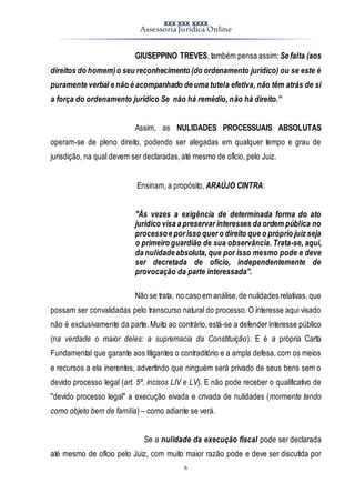 XXX XXX XXXX
Assessoria Jurídica Online
6
GIUSEPPINO TREVES, também pensa assim: Se falta (aos
direitos do homem)o seu reconhecimento (do ordenamento jurídico) ou se este é
puramente verbal e não é acompanhado de uma tutela efetiva, não têm atrás de si
a força do ordenamento jurídico Se não há remédio, não há direito.”
Assim, as NULIDADES PROCESSUAIS ABSOLUTAS
operam-se de pleno direito, podendo ser alegadas em qualquer tempo e grau de
jurisdição, na qual devem ser declaradas, até mesmo de ofício, pelo Juiz.
Ensinam, a propósito, ARAÚJO CINTRA:
"Às vezes a exigência de determinada forma do ato
jurídico visa a preservar interesses da ordem pública no
processoe por isso quer o direito que o próprio juiz seja
o primeiro guardião de sua observância. Trata-se, aqui,
da nulidadeabsoluta, que por isso mesmo pode e deve
ser decretada de ofício, independentemente de
provocação da parte interessada".
Não se trata, no caso em análise,de nulidades relativas, que
possam ser convalidadas pelo transcurso natural do processo. O interesse aqui visado
não é exclusivamente da parte. Muito ao contrário, está-se a defender interesse público
(na verdade o maior deles: a supremacia da Constituição). E é a própria Carta
Fundamental que garante aos litigantes o contraditório e a ampla defesa, com os meios
e recursos a ela inerentes, advertindo que ninguém será privado de seus bens sem o
devido processo legal (art. 5º, incisos LIV e LV). E não pode receber o qualificativo de
"devido processo legal" a execução eivada e crivada de nulidades (mormente tendo
como objeto bem de família) – como adiante se verá.
Se a nulidade da execução fiscal pode ser declarada
até mesmo de ofício pelo Juiz, com muito maior razão pode e deve ser discutida por
 