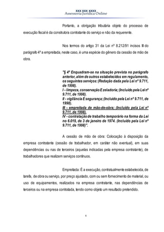 XXX XXX XXXX
Assessoria Jurídica Online
8
Portanto, a obrigação tributária objeto do processo de
execução fiscal é da construtora contratante do serviço e não da requerente.
Nos termos do artigo 31 da Lei nº 8.212/91 incisos III do
parágrafo 4º a empreitada,neste caso, é uma espécie do gênero da cessão de mão de
obra.
"§ 4º Enquadram-se na situação prevista no parágrafo
anterior,além de outros estabelecidos em regulamento,
os seguintes serviços:(Redação dada pela Lei nº 9.711,
de 1998).
I - limpeza,conservaçãoEzeladoria;(Incluído pela Leinº
9.711, de 1998).
II - vigilância Esegurança;(Incluído pela Lei nº 9.711, de
1998).
III - empreitada de mão-de-obra; (Incluído pela Lei nº
9.711, de 1998).
IV - contrataçãode trabalho temporário na forma da Lei
no 6.019, de 3 de janeiro de 1974. (Incluído pela Lei nº
9.711, de 1998)".
A cessão de mão de obra: Colocação à disposição da
empresa contratante (cessão de trabalhador, em caráter não eventual), em suas
dependências ou nas de terceiros (aquelas indicadas pela empresa contratante), de
trabalhadores que realizem serviços contínuos.
Empreitada: É a execução,contratualmente estabelecida,de
tarefa, de obra ou serviço, por preço ajustado, com ou sem fornecimento de material, ou
uso de equipamentos, realizados na empresa contratante, nas dependências de
terceiros ou na empresa contratada, tendo como objeto um resultado pretendido.
 