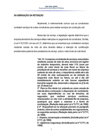 XXX XXX XXXX
Assessoria Jurídica Online
9
DA OBRIGAÇÃO DA RETENÇÃO
Atualmente, é extremamente comum que as construtoras
contratem serviços de outras construtoras para realizar serviços de construção civil.
Nesse tipo de serviço, a legislação vigente determina que a
empresa tomadora dos serviços efetue retenções no pagamento da construtora. De fato,
a Leinº 8.212/91,em seu art. 31, determina que as empresas que contratarem serviços
mediante cessão de mão de obra deverão efetuar a retenção da contribuição
previdenciária patronal dos prestadores de serviço, sobre o valor bruto da nota fiscal.
“Art. 31. A empresa contratante de serviços executados
mediante cessão de mão de obra, inclusive em regime
de trabalho temporário, deverá reter 11% (onze por
cento) do valor bruto da nota fiscal ou fatura de
prestação de serviços e recolher, em nome da empresa
cedente da mão de obra, a importância retida até o dia
20 (vinte) do mês subsequente ao da emissão da
respectiva nota fiscal ou fatura, ou até o dia útil
imediatamente anterior se não houver expediente
bancário naquele dia, observado o disposto no § 5o do
art. 33 desta Lei.
3º Para os fins desta Lei, entende-se como cessão de
mão-de-obra a colocação à disposição do contratante,
em suas dependências ou nas de terceiros, de
segurados que realizem serviços contínuos,
relacionados ou não com a atividade-fim da empresa,
quaisquer que sejam a natureza e a forma de
contratação. (Redação dada pela Lei nº 9.711, de 1998).
§ 4º Enquadram-se na situação prevista no parágrafo
anterior,além de outros estabelecidos em regulamento,
os seguintes serviços:(Redação dada pela Lei nº 9.711,
de 1998).
I - limpeza,conservaçãoe zeladoria;(Incluído pela Leinº
9.711, de 1998).
II - vigilância e segurança;(Incluído pela Lei nº 9.711, de
1998).
 