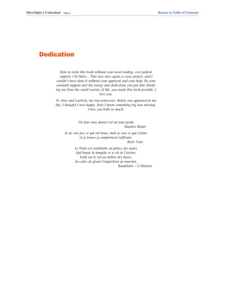 Dedication
How to write this book without your never-ending, ever patient
support, Chi Meei… This was once again a crazy project, and I
couldn’t have done it without your approval and your help. By your
constant support and the energy and dedication you put into shield-
ing me from the small worries of life, you made this book possible. I
love you.
To Alise and Laeticia, my two princesses. Before you appeared in my
life, I thought I was happy. Now I know something big was missing.
I love you both so much.
Un jour sans danser est un jour perdu
Maurice Béjart
Je ne sais pas ce qui est beau, mais je sais ce que j’aime
et je trouve ça amplement suffisant.
Boris Vian
Le Poète est semblable au prince des nuées
Qui hante la tempête et se rit de l’archer;
Exilé sur le sol au milieu des huées,
Ses ailes de géant l’empêchent de marcher.
Baudelaire – L’Albatros
Silverlight 2 Unleashed Page 3 Return to Table of Contents
 