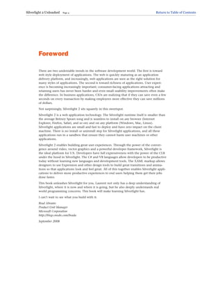 Foreword
There are two undeniable trends in the software development world. The first is toward
web style deployment of applications. The web is quickly maturing as an application
delivery platform, and increasingly, web applications are seen as the right solution for
many styles of applications. The second is toward richness of applications. User experi-
ence is becoming increasingly important; consumer-facing applications attracting and
retaining users has never been harder and even small usability improvements often make
the difference. In business applications, CIOs are realizing that if they can save even a few
seconds on every transaction by making employees more effective they can save millions
of dollars.
Not surprisingly, Silverlight 2 sits squarely in this sweetspot.
Silverlight 2 is a web application technology. The Silverlight runtime itself is smaller than
the average Britney Spears song and is seamless to install on any browser (Internet
Explorer, Firefox, Safari, and so on) and on any platform (Windows, Mac, Linux).
Silverlight applications are small and fast to deploy and have zero impact on the client
machine. There is no install or uninstall step for Silverlight applications, and all these
applications run in a sandbox that ensure they cannot harm user machines or other
applications.
Silverlight 2 enables building great user experiences. Through the power of the conver-
gence around video, vector graphics and a powerful developer framework, Silverlight is
the ideal platform for UX. Developers have full expressiveness with the power of the CLR
under the hood in Silverlight. The C# and VB languages allow developers to be productive
today without learning new languages and development tools. The XAML markup allows
designers to use Expression and other design tools to build great transitions and anima-
tions so that applications look and feel great. All of this together enables Silverlight appli-
cations to deliver more productive experiences to end users helping them get their jobs
done faster.
This book unleashes Silverlight for you. Laurent not only has a deep understanding of
Silverlight, where it is now and where it is going, but he also deeply understands real
world programming concerns. This book will make learning Silverlight fun.
I can’t wait to see what you build with it.
Brad Abrams
Product Unit Manager
Microsoft Corporation
http://blogs.msdn.com/brada
September 2008
Silverlight 2 Unleashed Page 4 Return to Table of Contents
 
