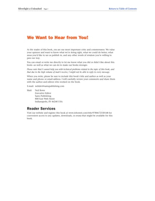 We Want to Hear from You!
As the reader of this book, you are our most important critic and commentator. We value
your opinion and want to know what we’re doing right, what we could do better, what
areas you’d like to see us publish in, and any other words of wisdom you’re willing to
pass our way.
You can email or write me directly to let me know what you did or didn’t like about this
book—as well as what we can do to make our books stronger.
Please note that I cannot help you with technical problems related to the topic of this book, and
that due to the high volume of mail I receive, I might not be able to reply to every message.
When you write, please be sure to include this book’s title and author as well as your
name and phone or email address. I will carefully review your comments and share them
with the author and editors who worked on the book.
E-mail: webdev@samspublishing.com
Mail: Neil Rowe
Executive Editor
Sams Publishing
800 East 96th Street
Indianapolis, IN 46240 USA
Reader Services
Visit our website and register this book at www.informit.com/title/9780672330148 for
convenient access to any updates, downloads, or errata that might be available for this
book.
Silverlight 2 Unleashed Page 7 Return to Table of Contents
 
