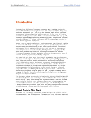 Introduction
With the release of Windows Presentation Foundation (a new graphical user interface
framework for Windows desktop applications) in 2006 and of Silverlight in 2008, client
application development took a turn for the best. Microsoft boldly decided to abandon
some concepts and technologies that had been used since the first release of Windows
and to do something new and better. While it sometimes seems difficult to keep up with
the pace of change imposed on software developers, this one is really worth it. Microsoft’s
bet on Silverlight and WPF is huge, and it cannot fail. These technologies represent the
future of client application development.
Because it runs on multiple platforms in a web browser plug-in that will soon be available
on most of the rich clients accessing the Internet, because it can be deployed as easily as
any web content and be served from any web server without additional infrastructure,
and because of the rich graphic interfaces it allows to be built and the amazingly easy
connectivity to remote services that it offers, Silverlight will be a major player in the
world of rich interactive applications (RIA). Silverlight is also a gateway to Windows
Presentation Foundation, the client application technology that represents the future of
Microsoft Windows programming for desktop computers.
In a World Wide Web where Adobe Flash currently has a leading edge, Silverlight repre-
sents much more than just an alternative: It is the .NET way! Every .NET programmer will
feel at home with Silverlight, because the libraries, the programming languages (C#,
VB.NET, Ruby, Python), and the development environment (Visual Studio, Expression
Studio) are the same. In addition, new concepts developed and refined in Windows
Presentation Foundation are made available to Silverlight programmers, such as data
binding, separation of behavior and looks, lookless controls that can be styled and
templated at will in powerful design tools such as Expression Blend, a rich animation
system, media integration, and so on. XAML, the new XML-based Application Markup
Language developed by Microsoft, can be leveraged as a bridge between developers and
designers to enable new workflows.
This book is not and was never intended to be a complete reference of the Silverlight plat-
form. Honestly, I am not even sure that you need a book for this: The Internet is at your
disposal and has a better, more complete, and more actual reference base than any book
can ever offer. No, this book is here to help you discover why programming is fun and
why Silverlight is even more fun, and to contaminate you with the Silverlight virus.
Complex concepts are explained in simple terms, with many hands-on demos and figures
so that beginners as well as advanced developers quickly will feel at home.
About Code in This Book
We tried to keep formatting as consistent as possible throughout the book and to make
the code look like it does in Visual Studio. The code is color coded to help you work faster
Silverlight 2 Unleashed Page 9 Return to Table of Contents
 