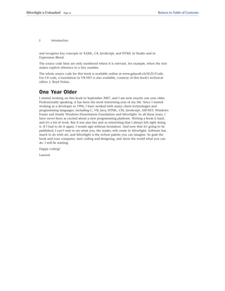 and recognize key concepts in XAML, C#, JavaScript, and HTML in Studio and in
Expression Blend.
The source code lines are only numbered where it is relevant, for example, when the text
makes explicit reference to a line number.
The whole source code for this book is available online at www.galasoft.ch/SL2U/Code.
For C# code, a translation in VB.NET is also available, courtesy of this book’s technical
editor, J. Boyd Nolan.
One Year Older
I started working on this book in September 2007, and I am now exactly one year older.
Professionally speaking, it has been the most interesting year of my life. Since I started
working as a developer in 1996, I have worked with many client technologies and
programming languages, including C, VB, Java, HTML, CSS, JavaScript, ASP.NET, Windows
Forms and finally Windows Presentation Foundation and Silverlight. In all these years, I
have never been as excited about a new programming platform. Writing a book is hard,
and it’s a lot of work. But it was also fun and so interesting that I always felt right doing
it. If I had to do it again, I would sign without hesitation. And now that it’s going to be
published, I can’t wait to see what you, the reader, will create in Silverlight. Software has
much to do with art, and Silverlight is the richest palette you can imagine. So grab the
book and your computer, start coding and designing, and show the world what you can
do. I will be waiting.
Happy coding!
Laurent
Introduction
2
Silverlight 2 Unleashed Page 10 Return to Table of Contents
 