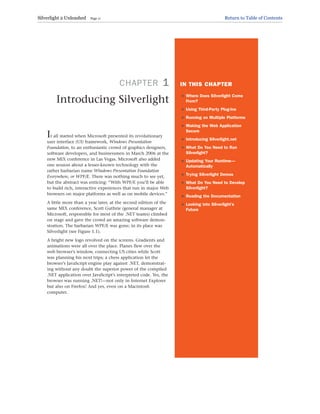 CHAPTER 1
Introducing Silverlight
It all started when Microsoft presented its revolutionary
user interface (UI) framework, Windows Presentation
Foundation, to an enthusiastic crowd of graphics designers,
software developers, and businessmen in March 2006 at the
new MIX conference in Las Vegas. Microsoft also added
one session about a lesser-known technology with the
rather barbarian name Windows Presentation Foundation
Everywhere, or WPF/E. There was nothing much to see yet,
but the abstract was enticing: “With WPF/E you’ll be able
to build rich, interactive experiences that run in major Web
browsers on major platforms as well as on mobile devices.”
A little more than a year later, at the second edition of the
same MIX conference, Scott Guthrie (general manager at
Microsoft, responsible for most of the .NET teams) climbed
on stage and gave the crowd an amazing software demon-
stration. The barbarian WPF/E was gone; in its place was
Silverlight (see Figure 1.1).
A bright new logo revolved on the screens. Gradients and
animations were all over the place. Planes flew over the
web browser’s window, connecting US cities while Scott
was planning his next trips; a chess application let the
browser’s JavaScript engine play against .NET, demonstrat-
ing without any doubt the superior power of the compiled
.NET application over JavaScript’s interpreted code. Yes, the
browser was running .NET!—not only in Internet Explorer
but also on Firefox! And yes, even on a Macintosh
computer.
IN THIS CHAPTER
. Where Does Silverlight Come
From?
. Using Third-Party Plug-Ins
. Running on Multiple Platforms
. Making the Web Application
Secure
. Introducing Silverlight.net
. What Do You Need to Run
Silverlight?
. Updating Your Runtime—
Automatically
. Trying Silverlight Demos
. What Do You Need to Develop
Silverlight?
. Reading the Documentation
. Looking into Silverlight’s
Future
Silverlight 2 Unleashed Page 11 Return to Table of Contents
 