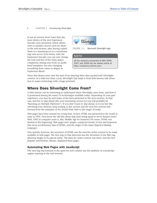 It was an intense hour! Later that day,
more demos of the new Expression
Encoder were presented, which allows
users to produce movies and run them
in the web browser, after having copied
them to a streaming (or to a nonstream-
ing) web server. Even better, with the
Expression Encoder you can now change
the look and feel of the video player
completely, basing your work on prede-
fined templates, but also changing
everything from colors to shapes in
Expression Blend.
These first demos were only the start of an amazing three days packed with Silverlight
content. In a little less than a year, Silverlight had made it from little-known side attrac-
tion to major technology with a huge potential.
Where Does Silverlight Come From?
A little history can be interesting to understand where Silverlight came from, and how it
is positioned among the many UI technologies available today. Depending on your past
experience, you may be well aware of the facts presented in the next sections. In that
case, feel free to skip ahead (the next interesting section for you will probably be
“Running on Multiple Platforms”). If you don’t want to skip ahead, or if you feel like
refreshing your memory, keep reading as this section and the next few sections fast
forward from the antiquity of the World Wide Web to the magic of today.
Web pages have been around for a long time. In fact, HTML was presented to the world as
early as 1992. (You know the old line about dog years being equal to seven human years?
Well, 1992 in computer years is, like, Middle Age for humans!) Of course, HTML was
limited in the beginning. Web pages were simple, composed mostly of text and hypertext
(the most revolutionary idea of HTML, and the origin of the name Hypertext Markup
Language).
Very quickly, however, the inventors of HTML saw the need for richer content to be made
available in web pages. The first step in that direction was the invention of the IMG tag,
allowing images to be placed inline. The basis for richer content was there, and the first
popular web browser, Mosaic, displayed these pages.
Automating Web Pages with JavaScript
The next big step forward in the quest for rich content was the addition of a JavaScript
engine running in the web browser.
CHAPTER 1 Introducing Silverlight
4
FIGURE 1.1 Microsoft Silverlight logo
N O T E
All the sessions presented at MIX 2006,
2007 and 2008 can be viewed online at
http://sessions.visitmix.com.
Silverlight 2 Unleashed Page 12 Return to Table of Contents
 