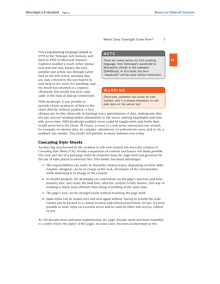 This programming language (added in
1995 to the Netscape web browser, and
then in 1996 in Microsoft Internet
Explorer) enabled a much richer interac-
tion with the user. Earlier, the only
possible user action was through a post-
back to the web server, meaning that
any data entered by the user had to be
sent back to the server for handling, and
the result was returned as a response.
Obviously, this model was slow, espe-
cially at the time of dial-up connections.
With JavaScript, it was possible to
provide a basic treatment of data on the
client directly, without postback. A first
obvious use for this client-side technology was a prevalidation of data, making sure that
the user was not sending useless information to the server, wasting bandwidth and valu-
able server time. With JavaScript enabled, errors could be caught early, and faulty data
would never leave the client. Of course, as soon as a web server interaction was needed,
for example, to retrieve data, for complex calculations, to authenticate users, and so on, a
postback was needed. This model still prevails in many websites even today.
Cascading Style Sheets
Another big step forward in the creation of rich web content has been the creation of
Cascading Style Sheets (CSS). Finally a separation of content and layout was made possible.
The look and feel of a web page could be extracted from the page itself and governed by
the use of rules placed in external files. This model has many advantages:
. The responsibilities can easily be shared by various teams, depending on their skills.
Graphics designers can be in charge of the look, developers of the functionality,
while marketing is in charge of the content.
. In smaller projects, the developer can concentrate on the page’s structure and func-
tionality first, and create the look later, after the content is fully known. This way of
working is much more efficient than doing everything at the same time.
. The page’s look can be changed easily without touching the page itself.
. Same styles can be reused over and over again without having to rewrite the code.
Classes can be located in a central location and referenced anywhere. In fact, it’s even
possible to have styles on a central server and be used on other web servers, related
or not.
As CSS became more and more sophisticated, the pages became more and more beautiful,
to a point where the aspect of the pages, in some cases, becomes as important as the
Where Does Silverlight Come From? 5
1
N O T E
There are many names for this scripting
language, from Netscape’s JavaScript to
Microsoft’s JScript to the standard
ECMAScript. In this book, the term
“JavaScript” will be used without distinction.
WA R N I N G
Client-side validation can easily be side
tracked, and it is always necessary to vali-
date data on the server too!
Silverlight 2 Unleashed Page 13 Return to Table of Contents
 