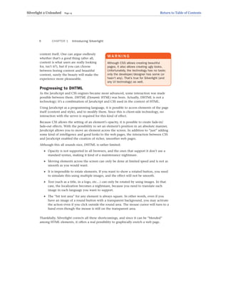 content itself. One can argue endlessly
whether that’s a good thing (after all,
content is what users are really looking
for, isn’t it?), but if you can choose
between boring content and beautiful
content, surely the beauty will make the
experience more pleasurable.
Progressing to DHTML
As the JavaScript and CSS engines became more advanced, some interaction was made
possible between them. DHTML (Dynamic HTML) was born. Actually, DHTML is not a
technology; it’s a combination of JavaScript and CSS used in the context of HTML.
Using JavaScript as a programming language, it is possible to access elements of the page
itself (content and style), and to modify them. Since this is client-side technology, no
interaction with the server is required for this kind of effect.
Because CSS allows the setting of an element’s opacity, it is possible to create fade-in/
fade-out effects. With the possibility to set an element’s position in an absolute manner,
JavaScript allows you to move an element across the screen. In addition to “just” adding
some kind of intelligence and good looks to the web pages, the interaction between CSS
and JavaScript enabled the creation of richer, smoother web pages.
Although this all sounds nice, DHTML is rather limited:
. Opacity is not supported in all browsers, and the ones that support it don’t use a
standard syntax, making it kind of a maintenance nightmare.
. Moving elements across the screen can only be done at limited speed and is not as
smooth as you would want.
. It is impossible to rotate elements. If you want to show a rotated button, you need
to simulate this using multiple images, and the effect will not be smooth.
. Text (such as a title, in a logo, etc…) can only be rotated by using images. In that
case, the localization becomes a nightmare, because you need to translate each
image in each language you want to support.
. The “hit test area” for any element is always square. In other words, even if you
have an image of a round button with a transparent background, you may activate
the action even if you click outside the round area. The mouse cursor will turn to a
hand even though the mouse is still on the transparent area.
Thankfully, Silverlight corrects all these shortcomings, and since it can be “blended”
among HTML elements, it offers a real possibility to graphically enrich a web page.
CHAPTER 1 Introducing Silverlight
6
WA R N I N G
Although CSS allows creating beautiful
pages, it also allows creating ugly looks.
Unfortunately, the technology has no taste;
only the developer/designer has some (or
hasn’t any). That’s true for Silverlight (and
any UI technology) as well.
Silverlight 2 Unleashed Page 14 Return to Table of Contents
 