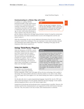 Communicating in a Richer Way with AJAX
In addition to enabling DHTML,
JavaScript brought a huge improvement
to client-server communication, and to
creating a smoother user experience:
Asynchronous JavaScript And XML (AJAX),
a cumbersome name for a great technol-
ogy. In short, AJAX allows JavaScript to
send a request to the web server, and to
get the response without the web page being refreshed. Instead of using the normal post-
back mechanism, the whole communication occurs in the background, and the user
doesn’t notice it.
With this technology, the user can get additional information from the server without
losing the context he is working in. The user experience is also much smoother, because
new information gets loaded without the “traumatic” reloading of the page and the
temporary white screen caused by it.
Using Third-Party Plug-Ins
With the limitations of DHTML, various
third-party additions to the web browser
have been created with the explicit
intent to enhance the user experience.
The most notorious technologies are
probably Java applets, ActiveX controls,
and Flash applications. This section
reviews the advantages and shortcom-
ings of these technologies to understand
better how Silverlight compares.
Using Java Applets
Java applets were extraordinarily
popular for a short time and then
became unpopular. While some web pages still use the Java technology, their number is
decreasing. The main problem with Java is that the runtime is very slow to start. When
you load a page with a Java applet on it, the initial loading time makes it a painful experi-
ence.
On the plus side, Java is a great programming language. It paved the way for .NET, and
many of the best features of C# are greatly inspired by the Java language. It also enables
advanced graphical effects, such as the famous ripple effect.
Limited Java-to-JavaScript and JavaScript-to-Java communication is possible. However, the
interface used for this communication is not supported by all the web browsers that Java
runs into. Also, the syntax is not easy to learn, and communication is awkward.
Using Third-Party Plug-Ins 7
1
T I P
AJAX is not very easy to program. Like you
will see later, Silverlight 2 offers a great deal
of improvement in this area too and makes
background communication much easier.
N O T E
An annoying shortcoming of all the technolo-
gies described in this section is that it is
impossible to place HTML content in front of
a third-party plug-in. The Java applet, ActiveX
control, or Flash application will always be in
the top level. Silverlight corrects this
problem and makes it possible to have HTML
content blending with Silverlight content.
Also, the HTML–JavaScript–Silverlight interac-
tion is better than with any of these older
technologies. The boundaries are thinner
than ever.
Silverlight 2 Unleashed Page 15 Return to Table of Contents
 