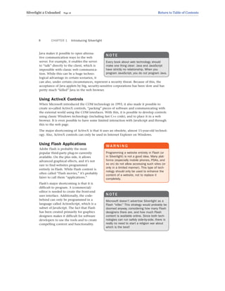 Java makes it possible to open alterna-
tive communication ways to the web
server. For example, it enables the server
to “talk” directly to the client, which is
impossible with classic web communica-
tion. While this can be a huge techno-
logical advantage in certain scenarios, it
can also, under certain circumstances, represent a security threat. Because of this, the
acceptance of Java applets by big, security-sensitive corporations has been slow and has
pretty much “killed” Java in the web browser.
Using ActiveX Controls
When Microsoft introduced the COM technology in 1993, it also made it possible to
create so-called ActiveX controls, “packing” pieces of software and communicating with
the external world using the COM interfaces. With this, it is possible to develop controls
using classic Windows technology (including fast C++ code), and to place it in a web
browser. It is even possible to have some limited interaction with JavaScript and through
this to the web page.
The major shortcoming of ActiveX is that it uses an obsolete, almost 15-year-old technol-
ogy. Also, ActiveX controls can only be used in Internet Explorer on Windows.
Using Flash Applications
Adobe Flash is probably the most
popular third-party plug-in currently
available. On the plus side, it allows
advanced graphical effects, and it’s not
rare to find websites programmed
entirely in Flash. While Flash content is
often called “Flash movies,” it’s probably
fairer to call them “applications.”
Flash’s major shortcoming is that it is
difficult to program. A (commercial)
editor is needed to create the front-end
user interface. Additionally, the code-
behind can only be programmed in a
language called ActionScript, which is a
subset of JavaScript. The fact that Flash
has been created primarily for graphics
designers makes it difficult for software
developers to use the tools and to create
compelling content and functionality.
CHAPTER 1 Introducing Silverlight
8
N O T E
Every book about web technology should
make one thing clear: Java and JavaScript
have strictly no relationship. When you
program JavaScript, you do not program Java.
WA R N I N G
Programming a website entirely in Flash (or
in Silverlight) is not a good idea. Many plat-
forms (especially mobile phones, PDAs, and
so on) do not allow accessing such sites (or
only in a limited manner). This type of tech-
nology should only be used to enhance the
content of a website, not to replace it
completely.
N O T E
Microsoft doesn’t advertise Silverlight as a
Flash “killer.” This strategy would probably be
doomed anyway, considering how many Flash
designers there are, and how much Flash
content is available online. Since both tech-
nologies can run safely side-by-side, there is
really no need to start a religion war about
which is the best!
Silverlight 2 Unleashed Page 16 Return to Table of Contents
 