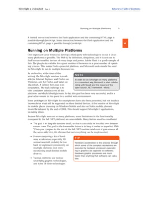 A limited interaction between the Flash application and the containing HTML page is
possible through JavaScript. Some interaction between the Flash application and the
containing HTML page is possible through JavaScript.
Running on Multiple Platforms
One important factor when you develop a third-party web technology is to run it on as
many platforms as possible. The Web is, by definition, ubiquitous, and it is not rare to
find Internet-enabled devices of every shape and power. Adobe Flash is a good example of
this: The plug-in is available for a great number of browsers on a great number of operat-
ing systems. This makes Flash a powerful platform, and Microsoft understands the need
for Silverlight to run in multiple browsers too.
As said earlier, at the time of this
writing, the Silverlight runtime is avail-
able for Internet Explorer and Firefox on
Windows, and for Firefox and Safari on
Macintosh. A version for Linux is in
preparation. The real challenge is to
offer consistent interfaces on all the
platforms on which Silverlight runs. So far, this goal has been very successful, and is a
great achievement in the quest for a unified web environment.
Some prototypes of Silverlight for smartphones have also been presented, but not much is
known about what will be supported on these limited devices. A first version of Silverlight
for mobile phone (running on Windows Mobile and also on Nokia mobile phones)
should be released by the end of 2008. This should support Silverlight 1 applications,
including video.
Because Silverlight runs on so many platforms, some limitations in the functionality
(compared to the full .NET platform) are unavoidable. Many factors must be considered:
. The goal is to keep the runtime small, so that it can easily be installed over Internet
connections. The goal in the foreseeable future is to keep it under (or equal to) 5MB.
When you compare to the size of the full .NET runtime (and even if you remove all
the server-side bits), it’s obvious that not everything can be implemented.
. Features requiring a lot of hard-
ware acceleration (especially 3D
animations) will probably be too
hard to implement consistently on
multiple platforms (not even
mentioning small limited mobile
devices).
. Various platforms use various
underlying graphic technologies,
and some of these technologies
Running on Multiple Platforms 9
1
N O T E
In order to run Silverlight on many platforms
in a consistent way, Microsoft is also collabo-
rating with Novell and the makers of the
open source .NET framework “Mono.”
T I P
Hardware acceleration is the process through
which some of the complex calculations are
executed by hardware processors specializ-
ing in graphics (as opposed to software).
Hardware graphic processors are much
faster than anything that software can calcu-
late.
Silverlight 2 Unleashed Page 17 Return to Table of Contents
 