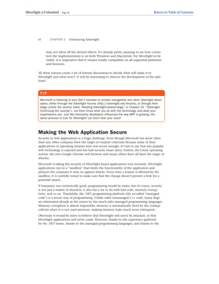 may not allow all the desired effects. It’s already pretty amazing to see how consis-
tent the implementation is on both Windows and Macintosh. For Silverlight to be
viable, it is imperative that it remain totally compatible on all supported platforms
and browsers.
All these reasons create a lot of intense discussions to decide what will make it to
Silverlight and what won’t. It will be interesting to observe the development of the plat-
form!
CHAPTER 1 Introducing Silverlight
10
T I P
Microsoft is listening to you! Don’t hesitate to contact evangelists and other Silverlight devel-
opers, either through the Silverlight forums (http://silverlight.net/forums), or through their
blogs (check the section titled “Reading Silverlight-related blogs” in Chapter 24, “Silverlight:
Continuing the Journey”). Let them know what you do with the technology, and what your
expectations are. Just like third-party developers influenced the way WPF is growing, the
same process is true for Silverlight! Let them hear your voice!
Making the Web Application Secure
Security in web applications is a huge challenge. Even though Microsoft has more often
than any other company been the target of virulent criticisms because some of their
applications or operating systems were not secure enough, it’s fair to say that any popular
web technology is exposed and has had security issues (Java, Firefox, the Linux operating
system, the new Google Chrome web browser and many others have all been the target of
attacks).
Microsoft is taking the security of Silverlight-based applications very seriously. Silverlight
applications run in a “sandbox” that limits the functionality of the application and
protects the computer it runs on against attacks. Every time a feature is allowed by the
sandbox, it is carefully tested to make sure that the change doesn’t present a hole for a
potential attack.
If humanity was intrinsically good, programming would be easier, but of course, security
is not just a matter of attackers, it also has a lot to do with bad code, memory corrup-
tions, and so on. Thankfully, the .NET programming platform (the so-called “managed
code”) is a secure way of programming. Unlike older unmanaged C++ code, many bugs
are eliminated already at the source by the much safer managed programming languages.
Memory corruption is almost impossible; memory is automatically freed by the Garbage
collector when it is not used anymore, making memory leaks much more infrequent.
Obviously it would be naive to believe that Silverlight will never be attacked, or that
Silverlight applications will never crash. However, thanks to the experience gathered
by the .NET teams, thanks to the managed programming languages, and thanks to the
Silverlight 2 Unleashed Page 18 Return to Table of Contents
 