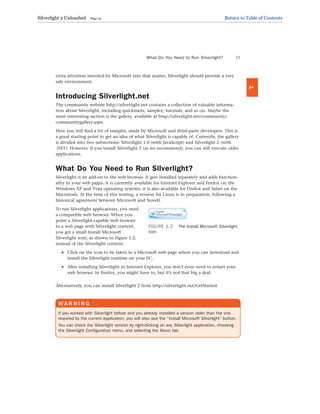 extra attention invested by Microsoft into that matter, Silverlight should provide a very
safe environment.
Introducing Silverlight.net
The community website http://silverlight.net contains a collection of valuable informa-
tion about Silverlight, including quickstarts, samples, tutorials, and so on. Maybe the
most interesting section is the gallery, available at http://silverlight.net/community/
communitygallery.aspx.
Here you will find a lot of samples, made by Microsoft and third-party developers. This is
a good starting point to get an idea of what Silverlight is capable of. Currently, the gallery
is divided into two subsections: Silverlight 1.0 (with JavaScript) and Silverlight 2 (with
.NET). However, if you install Silverlight 2 (as we recommend), you can still execute older
applications.
What Do You Need to Run Silverlight?
Silverlight is an add-on to the web browser. It gets installed separately and adds function-
ality to your web pages. It is currently available for Internet Explorer and Firefox on the
Windows XP and Vista operating systems; it is also available for Firefox and Safari on the
Macintosh. At the time of this writing, a version for Linux is in preparation, following a
historical agreement between Microsoft and Novell.
To run Silverlight applications, you need
a compatible web browser. When you
point a Silverlight-capable web browser
to a web page with Silverlight content,
you get a small Install Microsoft
Silverlight icon, as shown in Figure 1.2,
instead of the Silverlight content.
. Click on the icon to be taken to a Microsoft web page where you can download and
install the Silverlight runtime on your PC.
. After installing Silverlight in Internet Explorer, you don’t even need to restart your
web browser. In Firefox, you might have to, but it’s not that big a deal.
Alternatively, you can install Silverlight 2 from http://silverlight.net/GetStarted.
What Do You Need to Run Silverlight? 11
1
FIGURE 1.2 The Install Microsoft Silverlight
icon
WA R N I N G
If you worked with Silverlight before and you already installed a version older than the one
required by the current application, you will also see the “Install Microsoft Silverlight” button.
You can check the Silverlight version by right-clicking on any Silverlight application, choosing
the Silverlight Configuration menu, and selecting the About tab.
Silverlight 2 Unleashed Page 19 Return to Table of Contents
 