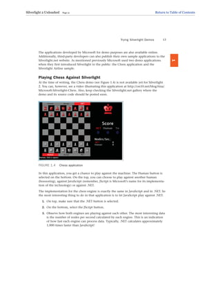The applications developed by Microsoft for demo purposes are also available online.
Additionally, third-party developers can also publish their own sample applications to the
Silverlight.net website. As mentioned previously Microsoft used two demo applications
when they first introduced Silverlight to the public: the Chess application and the
Silverlight Airline sample.
Playing Chess Against Silverlight
At the time of writing, the Chess demo (see Figure 1.4) is not available yet for Silverlight
2. You can, however, see a video illustrating this application at http://on10.net/blog/tina/
Microsoft-Silverlight-Chess. Also, keep checking the Silverlight.net gallery where the
demo and its source code should be posted soon.
Trying Silverlight Demos 13
1
FIGURE 1.4 Chess application
In this application, you get a chance to play against the machine: The Human button is
selected on the bottom. On the top, you can choose to play against another human
(booooring), against JavaScript (remember, JScript is Microsoft’s name for its implementa-
tion of the technology) or against .NET.
The implementation for the chess engine is exactly the same in JavaScript and in .NET. So
the most interesting thing to do in that application is to let JavaScript play against .NET:
1. On top, make sure that the .NET button is selected.
2. On the bottom, select the JScript button.
3. Observe how both engines are playing against each other. The most interesting data
is the number of nodes per second calculated by each engine. This is an indication
of how fast each engine can process data. Typically, .NET calculates approximately
1,000 times faster than JavaScript!
Silverlight 2 Unleashed Page 21 Return to Table of Contents
 