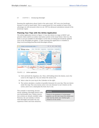 Running this application always leads to the same result: .NET wins over JavaScript,
because it is just so much faster. This is a good proof (if it was needed) of some of the
advantages we will encounter when we use .NET for advanced calculations instead of the
JavaScript engine.
Planning Your Trips with the Airline Application
The airline application shown in Figure 1.5 was also shown on stage at MIX07 and
presents what could be an airline reservation system in the (near) future. Here too, the
demo is not yet available for Silverlight 2 at the time of writing but should be updated
soon in the Silverlight.net gallery. A video showing this application is available at
http://on10.net/blogs/tina/Microsoft-Silverlight-Airlines.
CHAPTER 1 Introducing Silverlight
14
FIGURE 1.5 Airline application
1. Click and hold the departure city. Then, still holding down the button, move the
cursor to the target city. You can release the mouse now.
2. Select a date for your trip in the Calendar on the right.
3. The system calculates a number of possible itineraries for your trip. They are shown
under the map. Pass your mouse cursor over one itinerary to see it drawn on the
screen, and to see a small plane fly from city to city.
This example is interesting, because
strictly speaking, Silverlight doesn’t offer
new functionality here. Online reserva-
tion systems are already available today.
However, the user interface is better
with Silverlight and makes the user
experience better and more attractive.
N O T E
Thanks to the goodness of vector-based
graphics, you can also resize the window and
note how the whole user interface gets
resized to fit the screen.
Silverlight 2 Unleashed Page 22 Return to Table of Contents
 