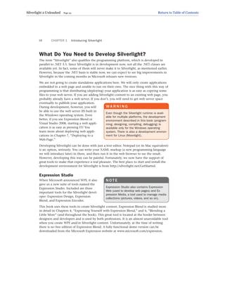 What Do You Need to Develop Silverlight?
The term “Silverlight” also qualifies the programming platform, which is developed in
parallel to .NET 3.5. Since Silverlight is in development now, not all the .NET classes are
available yet. In fact, some of them will never make it to Silverlight, as mentioned earlier.
However, because the .NET basis is stable now, we can expect to see big improvements in
Silverlight in the coming months as Microsoft releases new versions.
We are not going to create standalone applications here. We will only create applications
embedded in a web page and unable to run on their own. The nice thing with this way of
programming is that distributing (deploying) your application is as easy as copying some
files to your web server. If you are adding Silverlight content to an existing web page, you
probably already have a web server. If you don’t, you will need to get web server space
eventually to publish your application.
During development, however, you will
be able to use the web server IIS built in
the Windows operating system. Even
better, if you use Expression Blend or
Visual Studio 2008, starting a web appli-
cation is as easy as pressing F5! You
learn more about deploying web appli-
cations in Chapter 7, “Deploying to a
Web Page.”
Developing Silverlight can be done with just a text editor. Notepad (or its Mac equivalent)
is an option, seriously. You can write your XAML markup (a new programming language
we will introduce later) in there, and then run it in the web browser to see the result.
However, developing this way can be painful. Fortunately, we now have the support of
great tools to make that experience a real pleasure. The best place to start and install the
development environment for Silverlight is from http://silverlight.net/GetStarted.
Expression Studio
When Microsoft announced WPF, it also
gave us a new suite of tools named the
Expression Studio. Included are three
important tools for the Silverlight devel-
oper: Expression Design, Expression
Blend, and Expression Encoder.
This book uses these tools to create Silverlight content. Expression Blend is studied more
in detail in Chapters 4, “Expressing Yourself with Expression Blend,” and 6, “Blending a
Little More” (and throughout the book). This great tool is located at the border between
designers and developers and is used by both professions. It is an almost unavoidable tool
when you create WPF and/or Silverlight content. Unfortunately, at the time of writing
there is no free edition of Expression Blend. A fully functional demo version can be
downloaded from the Microsoft Expression website at www.microsoft.com/expression.
CHAPTER 1 Introducing Silverlight
16
WA R N I N G
Even though the Silverlight runtime is avail-
able for multiple platforms, the development
environment described in this book (program-
ming, designing, compiling, debugging) is
available only for the Windows operating
system. There is also a development environ-
ment for Linux (Moonlight).
N O T E
Expression Studio also contains Expression
Web (used to develop web pages) and Ex-
pression Media, a tool used to manage media
collections (pictures, videos, and so on).
Silverlight 2 Unleashed Page 24 Return to Table of Contents
 