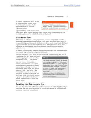 In addition to Expression Blend, we will
be using Expression Encoder in this
book. This application can also be
downloaded from the Microsoft
Expression website.
Expression Design can be used to create
XAML-based “assets” (pieces of design). Later, you can import these elements in your
Silverlight application. We will talk about this in Chapter 24.
Visual Studio 2008
Additionally, we will enjoy a better programming tool than Notepad: The powerful
Integrated Development Environment (IDE) Visual Studio 2008 is the tool of choice to
program Silverlight applications. In this book, we will use mostly Visual Studio 2008 and
Expression Blend to program Silverlight applications. A fully functional 90-day demo
version can be downloaded at http://msdn.microsoft.com/en-us/vs2008/products/
cc268305.aspx.
In addition to Visual Studio, you must also install the Silverlight tools available from the
“Get Started” page at http://silverlight.net/GetStarted/.
You learn more about Visual Studio 2008 in Chapters 9, “Understanding .NET” and 10,
“Progressing with .NET” about .NET, and
in following chapters, where we will use
these tools to create C# code-behind.
Microsoft released so-called Express
editions of Visual Studio. Each Express
edition presents a limited set of features
targeted at a specific type of software
development (for example, web applica-
tions, C#, VB.NET, and so on). These
limited editions are free to download
and install. According to Microsoft, you
will be able to use these Express editions
to program Silverlight. At the time of
writing, however, an exact release date
was not public.
Reading the Documentation
This book does not contain a full reference documentation about Silverlight but will give
you a great head start in this technology. In addition, you will use the Silverlight docu-
mentation, available in various forms.
Reading the Documentation 17
1
T I P
If you are a MSDN subscriber, Expression
Blend is included in the premium edition of
MSDN, so you don’t need to purchase it.
N O T E
Even though Silverlight supports VB.NET and
other managed languages, the examples in
this book are written in C#. I want to person-
ally apologize for this to all the VB.NET devel-
opers interested in Silverlight. A translated
version of the source code is available on
the book’s website at www.galasoft.ch/
SL2U/Code.
In addition to C# and VB.NET, Silverlight
supports the so-called dynamic languages
IronRuby and IronPython.
Silverlight 2 Unleashed Page 25 Return to Table of Contents
 