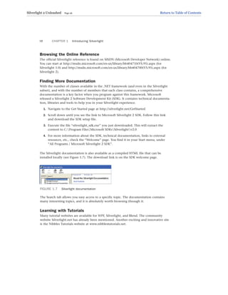Browsing the Online Reference
The official Silverlight reference is found on MSDN (Microsoft Developer Network) online.
You can start at http://msdn.microsoft.com/en-us/library/bb404710(VS.95).aspx (for
Silverlight 1.0) and http://msdn.microsoft.com/en-us/library/bb404700(VS.95).aspx (for
Silverlight 2).
Finding More Documentation
With the number of classes available in the .NET framework (and even in the Silverlight
subset), and with the number of members that each class contains, a comprehensive
documentation is a key factor when you program against this framework. Microsoft
released a Silverlight 2 Software Development Kit (SDK). It contains technical documenta-
tion, libraries and tools to help you in your Silverlight experience.
1. Navigate to the Get Started page at http://silverlight.net/GetStarted
2. Scroll down until you see the link to Microsoft Silverlight 2 SDK. Follow this link
and download the SDK setup file.
3. Execute the file “silverlight_sdk.exe” you just downloaded. This will extract the
content to C:Program FilesMicrosoft SDKsSilverlightv2.0
4. For more information about the SDK, technical documentation, links to external
resources, etc., check the “Welcome” page. You find it in your Start menu, under
“All Programs / Microsoft Silverlight 2 SDK”.
The Silverlight documentation is also available as a compiled HTML file that can be
installed locally (see Figure 1.7). The download link is on the SDK welcome page.
CHAPTER 1 Introducing Silverlight
18
FIGURE 1.7 Silverlight documentation
The Search tab allows you easy access to a specific topic. The documentation contains
many interesting topics, and it is absolutely worth browsing through it.
Learning with Tutorials
Many tutorial websites are available for WPF, Silverlight, and Blend. The community
website Silverlight.net has already been mentioned. Another exciting and innovative site
is the Nibbles Tutorials website at www.nibblestutorials.net.
Silverlight 2 Unleashed Page 26 Return to Table of Contents
 