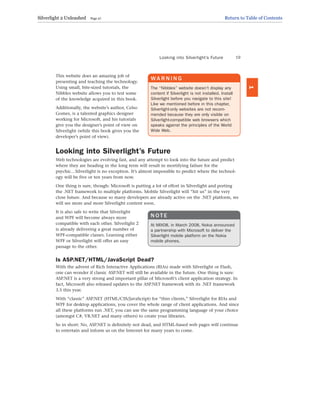 This website does an amazing job of
presenting and teaching the technology.
Using small, bite-sized tutorials, the
Nibbles website allows you to test some
of the knowledge acquired in this book.
Additionally, the website’s author, Celso
Gomes, is a talented graphics designer
working for Microsoft, and his tutorials
give you the designer’s point of view on
Silverlight (while this book gives you the
developer’s point of view).
Looking into Silverlight’s Future
Web technologies are evolving fast, and any attempt to look into the future and predict
where they are heading in the long term will result in mortifying failure for the
psychic…Silverlight is no exception. It’s almost impossible to predict where the technol-
ogy will be five or ten years from now.
One thing is sure, though: Microsoft is putting a lot of effort in Silverlight and porting
the .NET framework to multiple platforms. Mobile Silverlight will “hit us” in the very
close future. And because so many developers are already active on the .NET platform, we
will see more and more Silverlight content soon.
It is also safe to write that Silverlight
and WPF will become always more
compatible with each other. Silverlight 2
is already delivering a great number of
WPF-compatible classes. Learning either
WPF or Silverlight will offer an easy
passage to the other.
Is ASP.NET/HTML/JavaScript Dead?
With the advent of Rich Interactive Applications (RIAs) made with Silverlight or Flash,
one can wonder if classic ASP.NET will still be available in the future. One thing is sure:
ASP.NET is a very strong and important pillar of Microsoft’s client application strategy. In
fact, Microsoft also released updates to the ASP.NET framework with its .NET framework
3.5 this year.
With “classic” ASP.NET (HTML/CSS/JavaScript) for “thin clients,” Silverlight for RIAs and
WPF for desktop applications, you cover the whole range of client applications. And since
all these platforms run .NET, you can use the same programming language of your choice
(amongst C#, VB.NET and many others) to create your libraries.
So in short: No, ASP.NET is definitely not dead, and HTML-based web pages will continue
to entertain and inform us on the Internet for many years to come.
Looking into Silverlight’s Future 19
1
WA R N I N G
The “Nibbles” website doesn’t display any
content if Silverlight is not installed. Install
Silverlight before you navigate to this site!
Like we mentioned before in this chapter,
Silverlight-only websites are not recom-
mended because they are only visible on
Silverlight-compatible web browsers which
speaks against the principles of the World
Wide Web.
N O T E
At MIX08, in March 2008, Nokia announced
a partnership with Microsoft to deliver the
Silverlight mobile platform on the Nokia
mobile phones.
Silverlight 2 Unleashed Page 27 Return to Table of Contents
 