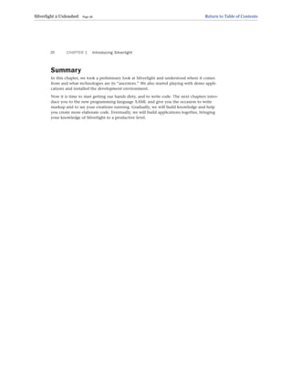 Summary
In this chapter, we took a preliminary look at Silverlight and understood where it comes
from and what technologies are its “ancestors.” We also started playing with demo appli-
cations and installed the development environment.
Now it is time to start getting our hands dirty, and to write code. The next chapters intro-
duce you to the new programming language XAML and give you the occasion to write
markup and to see your creations running. Gradually, we will build knowledge and help
you create more elaborate code. Eventually, we will build applications together, bringing
your knowledge of Silverlight to a productive level.
CHAPTER 1 Introducing Silverlight
20
Silverlight 2 Unleashed Page 28 Return to Table of Contents
 