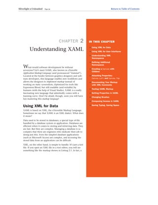 CHAPTER 2
Understanding XAML
What would software development be without
acronyms? Let’s meet XAML, also known as eXtensible
Application Markup Language (and pronounced “Zammel”).
Located at the border between graphics designers and soft-
ware developers, this language enables new workflows and
allows the designers to implement markup instead of
working on static screenshots. Optimized for tools like
Expression Blend, but still readable (and writable) by
humans (with the help of Visual Studio), XAML is a really
fascinating new language that admittedly comes with a
learning curve. Don’t be afraid, though, soon you will have
fun mastering this markup language!
Using XML for Data
XAML is based on XML, the eXtensible Markup Language.
Sometimes we say that XAML is an XML dialect. What does
it mean?
Data used to be stored in databases, a special type of file
handled by a database system or application. Databases are
efficient when it comes to storing and retrieving data. They
are fast. But they are complex. Managing a database is so
complex that there are engineers who dedicate their job to
doing just this. Even the simplest database applications
(such as Microsoft Access) are complex, and accessing the
stored data from an application can be difficult.
XML, on the other hand, is simple to handle: It’s just a text
file. If you open an XML file in a text editor, you will see
something like the markup shown in Listing 2.1. In fact, a
IN THIS CHAPTER
. Using XML for Data
. Using XML for User Interfaces
. Understanding XML
Namespaces
. Defining Additional
Namespaces
. Creating a Canvas with
Children
. Attaching Properties:
Canvas.Left and Canvas.Top
. Documenting Your Markup
with XML Comments
. Testing XAML Markup
. Setting Properties in XAML
. Changing Brushes
. Composing Scenes in XAML
. Saving Typing, Saving Space
Silverlight 2 Unleashed Page 29 Return to Table of Contents
 