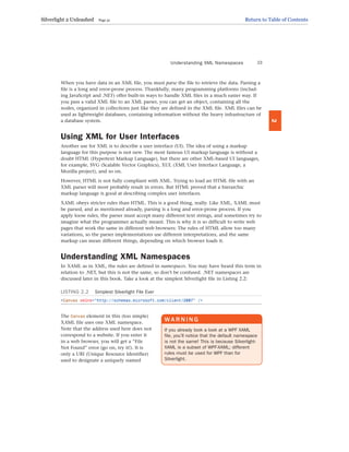 When you have data in an XML file, you must parse the file to retrieve the data. Parsing a
file is a long and error-prone process. Thankfully, many programming platforms (includ-
ing JavaScript and .NET) offer built-in ways to handle XML files in a much easier way. If
you pass a valid XML file to an XML parser, you can get an object, containing all the
nodes, organized in collections just like they are defined in the XML file. XML files can be
used as lightweight databases, containing information without the heavy infrastructure of
a database system.
Using XML for User Interfaces
Another use for XML is to describe a user interface (UI). The idea of using a markup
language for this purpose is not new. The most famous UI markup language is without a
doubt HTML (Hypertext Markup Language), but there are other XML-based UI languages,
for example, SVG (Scalable Vector Graphics), XUL (XML User Interface Language, a
Mozilla project), and so on.
However, HTML is not fully compliant with XML. Trying to load an HTML file with an
XML parser will most probably result in errors. But HTML proved that a hierarchic
markup language is good at describing complex user interfaces.
XAML obeys stricter rules than HTML. This is a good thing, really. Like XML, XAML must
be parsed, and as mentioned already, parsing is a long and error-prone process. If you
apply loose rules, the parser must accept many different text strings, and sometimes try to
imagine what the programmer actually meant. This is why it is so difficult to write web
pages that work the same in different web browsers: The rules of HTML allow too many
variations, so the parser implementations use different interpretations, and the same
markup can mean different things, depending on which browser loads it.
Understanding XML Namespaces
In XAML as in XML, the rules are defined in namespaces. You may have heard this term in
relation to .NET, but this is not the same, so don’t be confused. .NET namespaces are
discussed later in this book. Take a look at the simplest Silverlight file in Listing 2.2:
LISTING 2.2 Simplest Silverlight File Ever
<Canvas xmlns=”http://schemas.microsoft.com/client/2007” />
The Canvas element in this (too simple)
XAML file uses one XML namespace.
Note that the address used here does not
correspond to a website. If you enter it
in a web browser, you will get a “File
Not Found” error (go on, try it!). It is
only a URI (Unique Resource Identifier)
used to designate a uniquely named
Understanding XML Namespaces 23
2
WA R N I N G
If you already took a look at a WPF XAML
file, you’ll notice that the default namespace
is not the same! This is because Silverlight-
XAML is a subset of WPF-XAML; different
rules must be used for WPF than for
Silverlight.
Silverlight 2 Unleashed Page 31 Return to Table of Contents
 