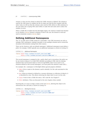 resource, in this case the schema in which the XAML structure is defined. The schema is
used by the XML parser to validate the file (to make sure that the file complies with the
rules). Later, we will see that the schema is also used by XML editors to offer assistance to
the user when she is typing XML (and XAML) to make this task easier and to reduce the
number of errors.
When a XAML file is loaded into the Silverlight engine, the schema is loaded and checked
to see whether a Canvas element is defined. If that is the case, the element is read and
used to instantiate (create) a Canvas object.
Defining Additional Namespaces
The “X” in XML and in XAML stands for “eXtensible.” One XML document can refer to
multiple XML namespaces, making it possible to mix multiple schemas and to extend the
document with elements coming from other sources.
There can be, however, only one default namespace. Additional namespaces must define a
prefix. For example, XAML typically uses an additional namespace as shown in Listing 2.3:
LISTING 2.3 Additional Namespace
<Canvas xmlns=”http://schemas.microsoft.com/client/2007”
xmlns:x=”http://schemas.microsoft.com/winfx/2006/xaml” />
The second namespace is assigned to the x prefix (that’s just a convention; the prefix can
be any word as long as it is a valid XML identifier according to XML rules for naming
elements that can be found online at www.w3.org/TR/REC-xml). If you want to use
elements defined in this second namespace, you must prefix the element’s name with x.
For example, the x namespace in Silverlight defines general purpose attributes:
. Name—Gives a name to the element, used to identify it in the code associated to this
markup.
. Key—When an element is defined in a resource dictionary (a collection of objects), it
is identified by a key. This allows retrieving the object later to use it in the code.
. Class—Used to link a XAML file with a .NET code file. See Chapter 9.
. Other attributes—These are discussed in the next chapters when needed.
Knowing this, it is easy to assign a name to the root Canvas, allowing this object to be
referenced in the code later, as shown in Listing 2.4:
LISTING 2.4 Naming the Canvas
<Canvas xmlns=”http://schemas.microsoft.com/client/2007”
xmlns:x=”http://schemas.microsoft.com/winfx/2006/xaml”
x:Name=”MyCanvas” />
CHAPTER 2 Understanding XAML
24
Silverlight 2 Unleashed Page 32 Return to Table of Contents
 