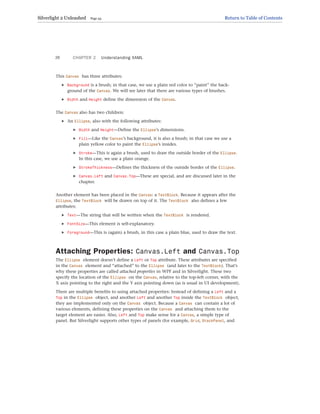 This Canvas has three attributes:
. Background is a brush; in that case, we use a plain red color to “paint” the back-
ground of the Canvas. We will see later that there are various types of brushes.
. Width and Height define the dimension of the Canvas.
The Canvas also has two children:
. An Ellipse, also with the following attributes:
. Width and Height—Define the Ellipse’s dimensions.
. Fill—Like the Canvas’s background, it is also a brush; in that case we use a
plain yellow color to paint the Ellipse’s insides.
. Stroke—This is again a brush, used to draw the outside border of the Ellipse.
In this case, we use a plain orange.
. StrokeThickness—Defines the thickness of the outside border of the Ellipse.
. Canvas.Left and Canvas.Top—These are special, and are discussed later in the
chapter.
Another element has been placed in the Canvas: a TextBlock. Because it appears after the
Ellipse, the TextBlock will be drawn on top of it. The TextBlock also defines a few
attributes:
. Text—The string that will be written when the TextBlock is rendered.
. FontSize—This element is self-explanatory.
. Foreground—This is (again) a brush, in this case a plain blue, used to draw the text.
Attaching Properties: Canvas.Left and Canvas.Top
The Ellipse element doesn’t define a Left or Top attribute. These attributes are specified
in the Canvas element and “attached” to the Ellipse (and later to the TextBlock). That’s
why these properties are called attached properties in WPF and in Silverlight. These two
specify the location of the Ellipse on the Canvas, relative to the top-left corner, with the
X axis pointing to the right and the Y axis pointing down (as is usual in UI development).
There are multiple benefits to using attached properties: Instead of defining a Left and a
Top in the Ellipse object, and another Left and another Top inside the TextBlock object,
they are implemented only on the Canvas object. Because a Canvas can contain a lot of
various elements, defining these properties on the Canvas and attaching them to the
target element are easier. Also, Left and Top make sense for a Canvas, a simple type of
panel. But Silverlight supports other types of panels (for example, Grid, StackPanel, and
CHAPTER 2 Understanding XAML
26
Silverlight 2 Unleashed Page 34 Return to Table of Contents
 