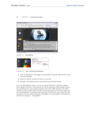FIGURE 2.1 SilverlightPad
CHAPTER 2 Understanding XAML
28
FIGURE 2.2 View or Download SilverlightPad
4. Click on Download It. This triggers the download of a Zip file. Open the file or save
it to your hard disk.
5. Extract the Zip file content to a folder on your disk.
6. Navigate to this folder and start index.html in your favorite browser.
If you run SilverlightPad online, you can see sample XAML files on the left, useful to
learn complex constructs. In the bottom, you can see (and type) XAML markup. There is
also a JavaScript tab, used to attach JavaScript code to the XAML elements. The XAML
markup you type is parsed when you click on the Parse button on the bottom right, and
the corresponding UI is rendered in the Scene pane. Note also the Zoom controls on the
top-right corner. This allows testing the “zoomability” of vector graphics (we’ll talk more
about that in Chapter 5, “Using Media”).
Silverlight 2 Unleashed Page 36 Return to Table of Contents
 