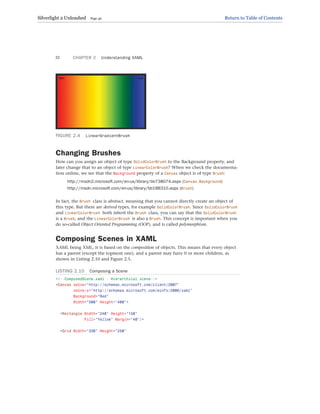 FIGURE 2.4 LinearGradientBrush
Changing Brushes
How can you assign an object of type SolidColorBrush to the Background property, and
later change that to an object of type LinearColorBrush? When we check the documenta-
tion online, we see that the Background property of a Canvas object is of type Brush:
http://msdn2.microsoft.com/en-us/library/bb738074.aspx (Canvas.Background)
http://msdn.microsoft.com/en-us/library/bb188310.aspx (Brush)
In fact, the Brush class is abstract, meaning that you cannot directly create an object of
this type. But there are derived types, for example SolidColorBrush. Since SolidColorBrush
and LinearColorBrush both inherit the Brush class, you can say that the SolidColorBrush
is a Brush, and the LinearColorBrush is also a Brush. This concept is important when you
do so-called Object Oriented Programming (OOP), and is called polymorphism.
Composing Scenes in XAML
XAML being XML, it is based on the composition of objects. This means that every object
has a parent (except the topmost one), and a parent may have 0 or more children, as
shown in Listing 2.10 and Figure 2.5.
LISTING 2.10 Composing a Scene
<!--ComposedScene.xaml - Hierarchical scene-->
<Canvas xmlns=”http://schemas.microsoft.com/client/2007”
xmlns:x=”http://schemas.microsoft.com/winfx/2006/xaml”
Background=”Red”
Width=”500” Height=”400”>
<Rectangle Width=”240” Height=”150”
Fill=”Yellow” Margin=”40”/>
<Grid Width=”330” Height=”250”
CHAPTER 2 Understanding XAML
32
Silverlight 2 Unleashed Page 40 Return to Table of Contents
 