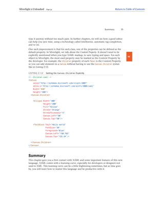 type it anyway without too much pain. In further chapters, we will see how a good editor
can help you save time, using a technology called Intellisense, automatic tag completion,
and so on.
One such improvement is that for each class, one of the properties can be defined as the
default property. In Silverlight, we talk about the Content Property. It doesn’t need to be
explicitly mentioned when you type XAML markup, to save typing and space. For each
object in Silverlight, the most used property may be marked as the Content Property by
the developer. For example, the Children property of each Panel is the Content Property,
so you can add elements in a Canvas without having to use the Canvas.Children syntax
like in Listing 2.12.
LISTING 2.12 Setting the Canvas.Children Explicitly
<!--Children.xaml-->
<Canvas
xmlns=”http://schemas.microsoft.com/client/2007”
xmlns:x=”http://schemas.microsoft.com/winfx/2006/xaml”
Width=”640”
Height=”480”>
<Canvas.Children>
<Ellipse Width=”400”
Height=”200”
Fill=”Yellow”
Stroke=”Orange”
StrokeThickness=”4”
Canvas.Left=”50”
Canvas.Top=”50”/>
<TextBlock Text=”Hello world”
FontSize=”36”
Foreground=”Blue”
Canvas.Left=”150.763”
Canvas.Top=”122.34”/>
</Canvas.Children>
</Canvas>
Summary
This chapter gave you a first contact with XAML and some important features of this new
language. XAML comes with a learning curve, especially for developers or designers not
used to XML. This learning curve can be a little frightening sometimes, but as time goes
by, you will learn how to master this language and be productive with it.
Summary 35
2
Silverlight 2 Unleashed Page 43 Return to Table of Contents
 