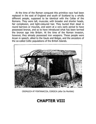At the time of the Roman conquest this primitive race had been
replaced in the east of England and south of Scotland by a wholly
different people, supposed to be identical with the Celtæ of the
Romans. They were tall, muscular, with broader and shorter heads,
fair complexion, and light-coloured hair. They buried their dead in
round barrows or mounds, and seem at a very early period to have
possessed bronze, and so to have introduced what has been termed
the bronze age into Britain. At the time of the Roman invasion,
however, they already possessed iron weapons. These people were
Aryan in speech, allied to the Gauls and Belgæ, and the ancestors of
the so-called Celtic populations of the British Islands.
CROMLECH AT FONTANACCIA, CORSICA (after De Mortillet)
CHAPTER VIII
 