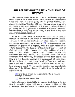THE PALANTHROPIC AGE IN THE LIGHT OF
HISTORY
The time was when the earlier books of the Hebrew Scriptures
stood almost alone in their notices of the creation and antediluvian
times, and when critics could quietly take for granted that they were
altogether mythical. This state of things has now passed away from
the minds of the better informed, and it may be profitable before
proceeding farther to glance for a moment at some of the recent
corroborations, if they may be so called, of the Bible history from
altogether unexpected quarters.
In the first place, there can now be no doubt that the order of
creation, as revealed to the author of the first chapter of Genesis,
corresponds with the results of astronomical and geological research
in a manner which cannot be accidental. [30] This old document thus
stands in the position of a prophecy which has been fulfilled in its
details. Besides this, the discovery of the similar though not identical
Chaldean creation tablets throws a remarkable and interesting side-
light on the whole question. The Chaldean tablets are
unquestionably very ancient, and borrowed from still older
documents from which they are alleged to have been copied. But
they and the Genesis narrative are independent of each other.
Neither can have been copied from the other. Thus there must have
been a still more ancient common source of the narrative, and, as I
have elsewhere urged, [31] the greater simplicity and monotheistic
character of the Hebrew document entitle it to the palm of the
higher antiquity.
[30] For evidence of this I may be permitted to refer to my work,
The Origin of the World.
[31] Modern Science in Bible Lands.
With reference to the antediluvian age and the Deluge, while the
Bible is here only in accord with almost universal tradition, and this
in reference to an event which if it occurred at all must have fixed
 