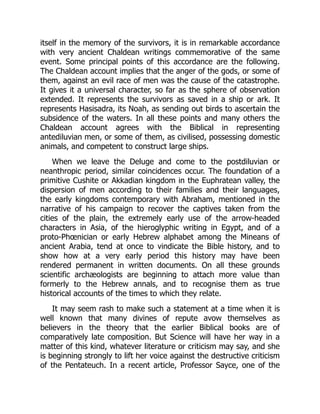 itself in the memory of the survivors, it is in remarkable accordance
with very ancient Chaldean writings commemorative of the same
event. Some principal points of this accordance are the following.
The Chaldean account implies that the anger of the gods, or some of
them, against an evil race of men was the cause of the catastrophe.
It gives it a universal character, so far as the sphere of observation
extended. It represents the survivors as saved in a ship or ark. It
represents Hasisadra, its Noah, as sending out birds to ascertain the
subsidence of the waters. In all these points and many others the
Chaldean account agrees with the Biblical in representing
antediluvian men, or some of them, as civilised, possessing domestic
animals, and competent to construct large ships.
When we leave the Deluge and come to the postdiluvian or
neanthropic period, similar coincidences occur. The foundation of a
primitive Cushite or Akkadian kingdom in the Euphratean valley, the
dispersion of men according to their families and their languages,
the early kingdoms contemporary with Abraham, mentioned in the
narrative of his campaign to recover the captives taken from the
cities of the plain, the extremely early use of the arrow-headed
characters in Asia, of the hieroglyphic writing in Egypt, and of a
proto-Phœnician or early Hebrew alphabet among the Mineans of
ancient Arabia, tend at once to vindicate the Bible history, and to
show how at a very early period this history may have been
rendered permanent in written documents. On all these grounds
scientific archæologists are beginning to attach more value than
formerly to the Hebrew annals, and to recognise them as true
historical accounts of the times to which they relate.
It may seem rash to make such a statement at a time when it is
well known that many divines of repute avow themselves as
believers in the theory that the earlier Biblical books are of
comparatively late composition. But Science will have her way in a
matter of this kind, whatever literature or criticism may say, and she
is beginning strongly to lift her voice against the destructive criticism
of the Pentateuch. In a recent article, Professor Sayce, one of the
 
